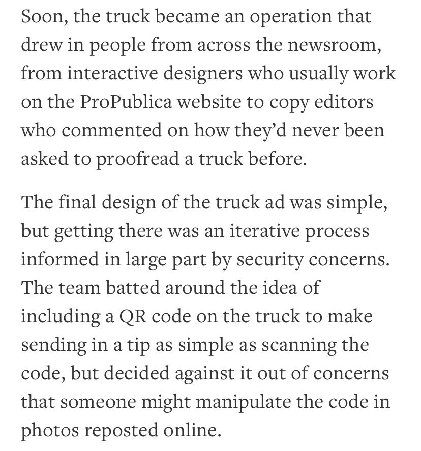 Soon, the truck became an operation that drew in people from across the newsroom, from interactive designers who usually work on the ProPublica website to copy editors who commented on how they’d never been asked to proofread a truck before.

The final design of the truck ad was simple, but getting there was an iterative process informed in large part by security concerns. The team batted around the idea of including a QR code on the truck to make sending in a tip as simple as scanning the code, but decided against it out of concerns that someone might manipulate the code in photos reposted online.