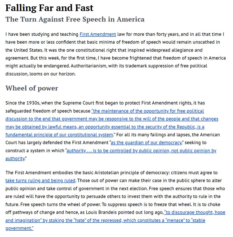 I have been studying and teaching First Amendment law for more than forty years, and in all that time I have been more or less confident that basic minima of freedom of speech would remain unscathed in the United States. It was the one constitutional right that inspired widespread allegiance and agreement. But this week, for the first time, I have become frightened that freedom of speech in America might actually be endangered. Authoritarianism, with its trademark suppression of free political discussion, looms on our horizon.

Wheel of power
Since the 1930s, when the Supreme Court first began to protect First Amendment rights, it has safeguarded freedom of speech because “the maintenance of the opportunity for free political discussion to the end that government may be responsive to the will of the people and that changes may be obtained by lawful means, an opportunity essential to the security of the Republic, is a fundamental principle of our constitutional system.” For all its many failings and lapses, the American Court has largely defended the First Amendment “as the guardian of our democracy,” seeking to construct a system in which “authority . . . is to be controlled by public opinion, not public opin­ion by authority.”

The First Amendment embodies the basic Aristotelian principle of democracy: citizens must agree to take turns ruling and being ruled. Those out of power can make their case in the public sphere to alter public opinion and take control of government in the next election. Free speech ensures that those who are ruled will have the opportunity to persuade others to invest them with the authority to rule in the future. Free speech turns the wheel of power. To suppress speech is to freeze that wheel. It is to choke off pathways of change and hence, as Louis Brandeis pointed out long ago, “to discourage thought, hope and imagination” by stoking the “hate” of the repressed, which constitutes a “menace” to “stable government.”