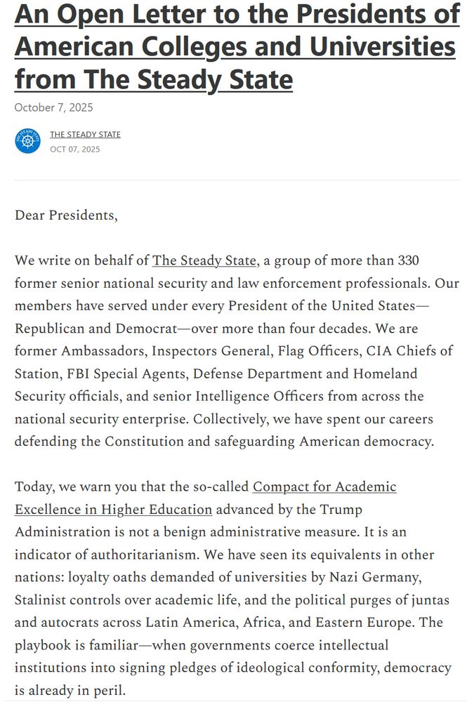 Dear Presidents,

We write on behalf of The Steady State, a group of more than 330 former senior national security and law enforcement professionals. Our members have served under every President of the United States—Republican and Democrat—over more than four decades. We are former Ambassadors, Inspectors General, Flag Officers, CIA Chiefs of Station, FBI Special Agents, Defense Department and Homeland Security officials, and senior Intelligence Officers from across the national security enterprise. Collectively, we have spent our careers defending the Constitution and safeguarding American democracy.

Today, we warn you that the so-called Compact for Academic Excellence in Higher Education advanced by the Trump Administration is not a benign administrative measure. It is an indicator of authoritarianism. We have seen its equivalents in other nations: loyalty oaths demanded of universities by Nazi Germany, Stalinist controls over academic life, and the political purges of juntas and autocrats across Latin America, Africa, and Eastern Europe. The playbook is familiar—when governments coerce intellectual institutions into signing pledges of ideological conformity, democracy is already in peril.