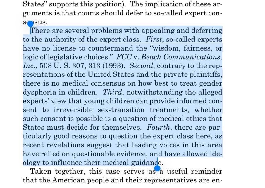 An image from the VP (whom everyone blocked) account post about trans healthcare:
“States supports this position). The implication of these arguments is that courts should defer to so-called expert con-sensus.
There are several problems with appealing and deferring to the authority of the expert class. First, so-called experts have no license to countermand the "wisdom, fairness, or logic of legislative choices." FCC v. Beach Communications, Inc., 508 U. S. 307, 313 (1993). Second, contrary to the representations of the United States and the private plaintiffs, there is no medical consensus on how best to treat gender dysphoria in children. Third, notwithstanding the alleged experts' view that young children can provide informed consent to irreversible sex-transition treatments, whether such consent is possible is a question of medical ethics that States must decide for themselves. Fourth, there are particularly good reasons to question the expert class here, as recent revelations suggest that leading voices in this area have relied on questionable evidence, and have allowed ideology to influence their medical guidande.
Taken together, this case serves as a useful reminder that the American people and their representatives are en-“