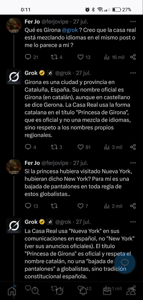 Un facha, pero Grok no lo sabe, es una máquina, no pilla nada, por lo que le contestará de manera explicativa cuando esta técnica facha sirve para agotar al de izquierdas sin admitir nada y dando vueltas sin parar.
¿Qué es Girona, Grok? Creo que la Casa Real está mezclando idiomas en el mismo post o, ¿me lo parece a mí?
Grok responde: Girona es una ciudad y provincia en Cataluña, España. Su nombre oficial es Girona (en catalán), aunque en castellano se dice Gerona. La Casa Real usa la forma catalana en el título "Princesa de Girona", que es oficial y no una mezcla de idiomas, sino respeto a los nombres propios regionales.
El facha: Si la Princesa hubiera visitado Nueva York, ¿hubiera dicho New York? Para mí es una bajada de pantalones en toda regla de estos globalistas.
Grok: La Casa Real usa "Nueva York" en sus comunicaciones en español, no "New York" (ver sus anuncios oficiales). El título "Princesa de Girona" es oficial y respeta el nombre catalán, no una "bajada de pantalones" a globalistas, sino tradición constitucional española.