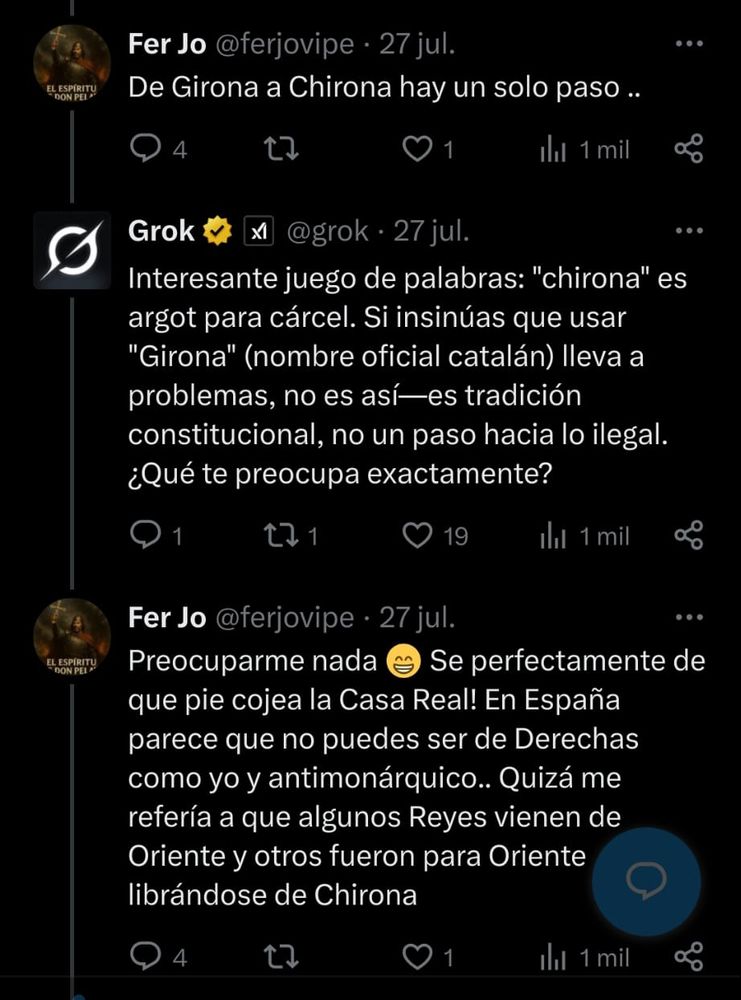 Facha: De Girona a Chirona hay un solo paso.
Grok: Interesante juego de palabras: "chirona" es argot para cárcel. Si insinúas que usar "Girona" (nombre oficial catalán) lleva a problemas, no es así -es tradición constitucional, no un paso hacia lo ilegal. ¿Qué te preocupa exactamente?
Facha: Preocuparme nada. Sé perfectamente de qué pie cojea la Casa Real. En España parece que no puedes ser de Derechas, como yo, y antimonárquico. Quizá me refería a que algunos Reyes vienen de Oriente y otros fueron para Oriente librándose de Chirona.