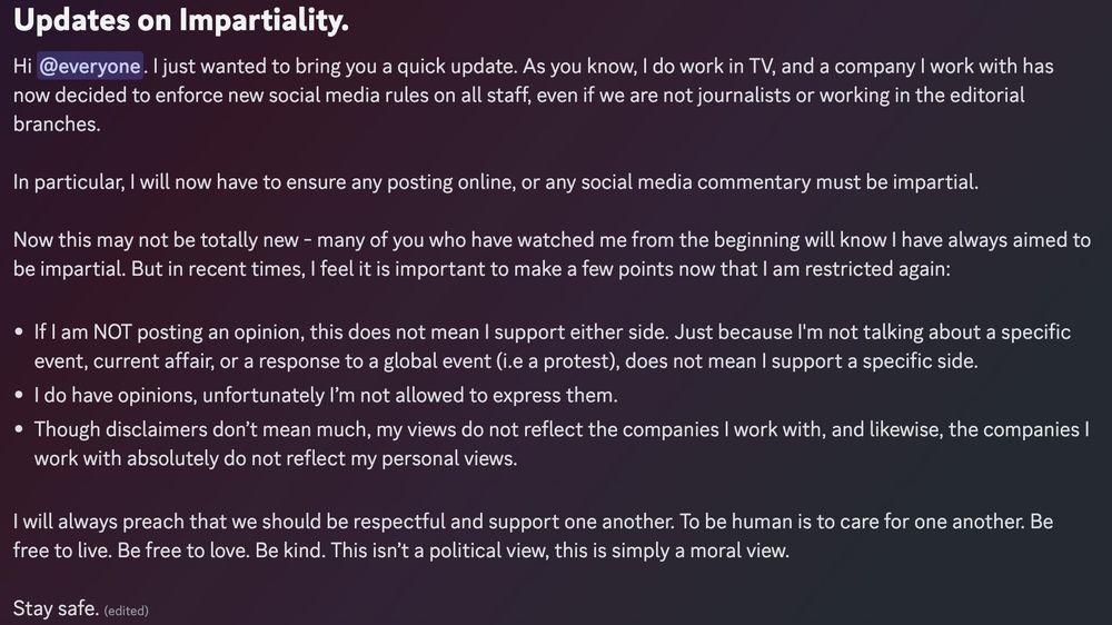 Updates on Impartiality. 

Hi everyone. I just wanted to bring you a quick update. As you know, I do work in TV, and a company I work with has now decided to enforce new social media rules on all staff, even if we are not journalists or working in the editorial branches. 

In particular, I will now have to ensure any posting online, or any social media commentary must be impartial. 

Now this may not be totally new - many of you who have watched me from the beginning will know I have always aimed to be impartial. But in recent times, I feel it is important to make a few points now that I am restricted again:

- If I am NOT posting an opinion, this does not mean I support either side. Just because I'm not talking about a specific event, current affair, or a response to a global event (i.e a protest), does not mean I support a specific side. 
- I do have opinions, unfortunately I’m not allowed to express them.
- Though disclaimers don’t mean much, my views do not reflect the companies I work with, and likewise, the companies I work with absolutely do not reflect my personal views. 

I will always preach that we should be respectful and support one another. To be human is to care for one another. Be free to live. Be free to love. Be kind. This isn’t a political view, this is simply a moral view. 

Stay safe.