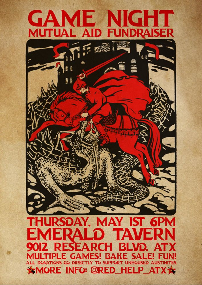 GAME NIGHT
MUTUAL AID FUNDRAISER
THURSDAY, MAY IST 6PM
EMERALD TAVERN
9012 RESEARCH BLVD. ATX MULTIPLE GAMES! BAKE SALE! FUN!
ALL DONATIONS GO DIRECTLY TO SUPPORT UNHOUSED AUSTINITES
*MORE INFO: @RED_HELP_ATX*