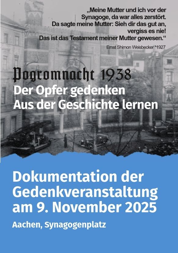 Dokumentation der Gedenkveranstaltung am 9. November 2025, Synagogenplatz, Aachen
Pogromnacht 1938
Der Opfer gedenken
Aus der Geschichte lernen

Zitat von Ernst Shimon Weisbecker (*1927):
"Meine Mutter und ich vor der Synagoge, da war alles zerstört.
Da sagte meine Mutter: Siehe dir das gut an, vergiss es nie!
Das ist das Testament meiner Mutter gewesen."