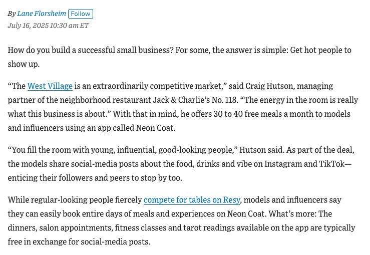 Screenshot of text of Wall Street Journal article with the headline "These Restaurants, Salons and Workouts Are Free for Hot People—if They Post About Them." The article is by Lane Florsheim and it is dated July 16, 2025, 10:30 a.m. ET. The text of the article in the screenshot is as follows: How do you build a successful small business? For some, the answer is simple: Get hot people to show up. “The West Village is an extraordinarily competitive market,” said Craig Hutson, managing partner of the neighborhood restaurant Jack & Charlie’s No. 118. “The energy in the room is really what this business is about.” With that in mind, he offers 30 to 40 free meals a month to models and influencers using an app called Neon Coat. “You fill the room with young, influential, good-looking people,” Hutson said. As part of the deal, the models share social-media posts about the food, drinks and vibe on Instagram and TikTok—enticing their followers and peers to stop by too. While regular-looking people fiercely compete for tables on Resy, models and influencers say they can easily book entire days of meals and experiences on Neon Coat. What’s more: The dinners, salon appointments, fitness classes and tarot readings available on the app are typically free in exchange for social-media posts.