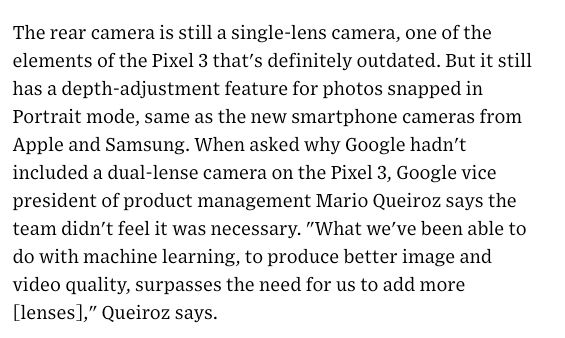 screenshot of a paragraph from a Wired article. The text says: The rear camera is still a single-lens camera, one of the elements of the Pixel 3 that's definitely outdated. But it still has a depth-adjustment feature for photos snapped in Portrait mode, same as the new smartphone cameras from Apple and Samsung. When asked why Google hadn't included a dual-lense camera on the Pixel 3, Google vice president of product management Mario Queiroz says the team didn't feel it was necessary. "What we've been able to do with machine learning, to produce better image and video quality, surpasses the need for us to add more [lenses]," Queiroz says.

