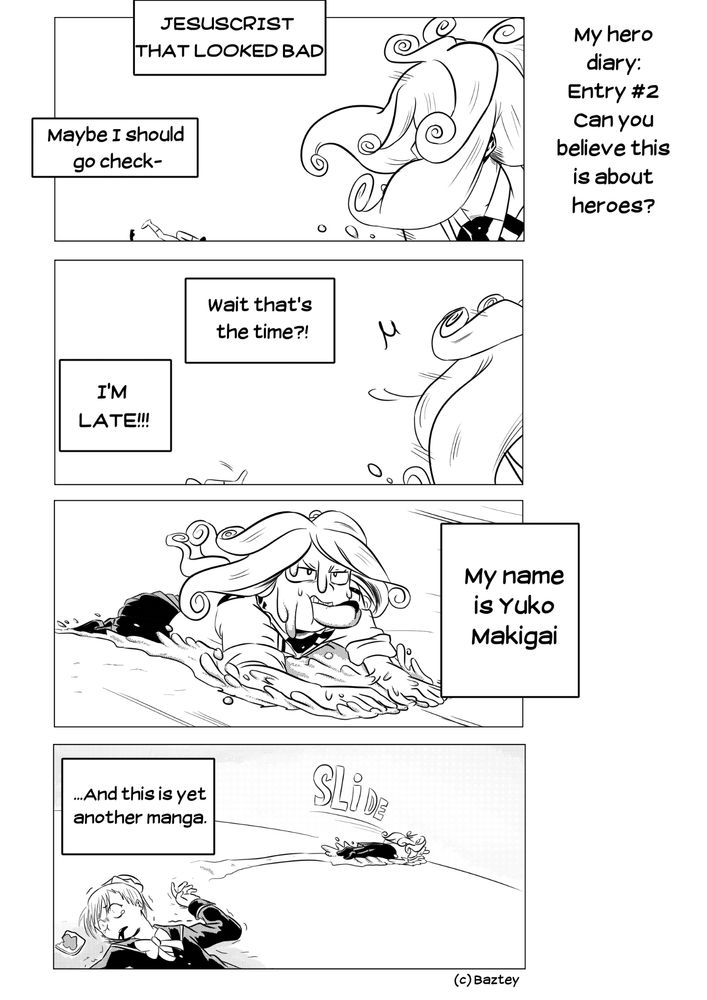 READS RIGHT TO LEFT
4koma style comic. Titled: My Hero Diary: Entry #2 Can you believe this is about heroes?
1st panel: Someone passes by Dareda as she violently trips. Their thoughts: "Jesus Christ that looked bad! Maybe I should go check-"
2p: "Wait, that's the time? I'm late!!"
The third panel shows a girl in UA's highschool uniform she's sliding on the streets floor while lying down. A gooey looking substance splashes around her as she moves, as it comes out from her arms and face. She's also eating a hotdog. She narrates: "My name is Yuko Makigai"
The fourth panel shows Yuko slide away to the horizon as she narrates "and this is yet another manga" while Dareda lays on the floor, bleeding and unable to move.