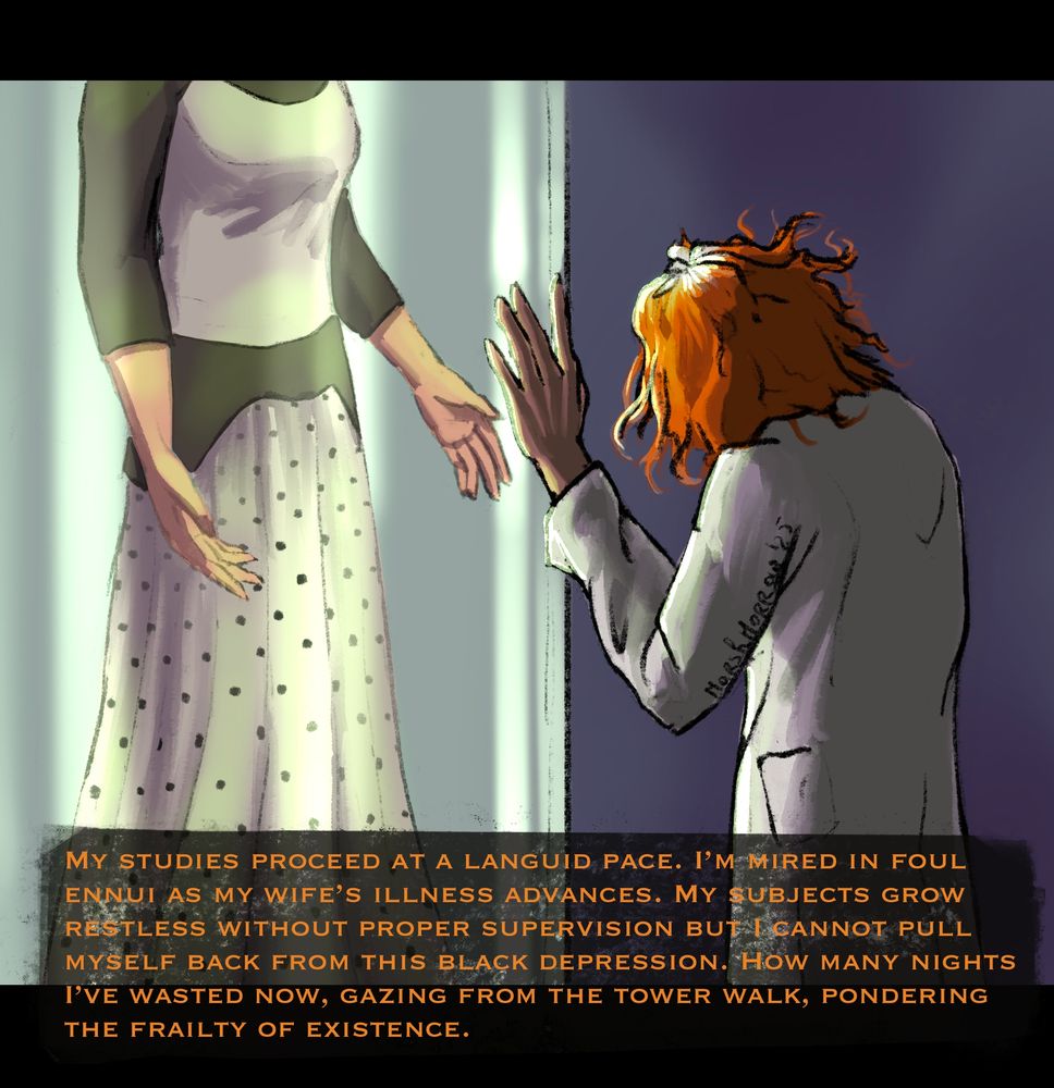 Dr. Alistair Grout is a man in a lab coat, with fiery red hair that is growing grey from the roots. His face is hidden from view as he faces a giant glass tube in which we see the body of a woman. She hangs suspended in the air, held up by nothing. Her face is not in the frame. She wears a simple but elegant white shirt with black sleeves, and a long white skirt with black polka dots. Grout presses his hand against the glass.

His subtitles read "My studies proceed at a languid pace. I'm mired in foul ennui as my wife's illness advances. My subjects grow restless without proper supervision but I cannot pull myself back from this black depression. How many nights I've wasted now, gazing from the tower walk, pondering the frailty of existence."