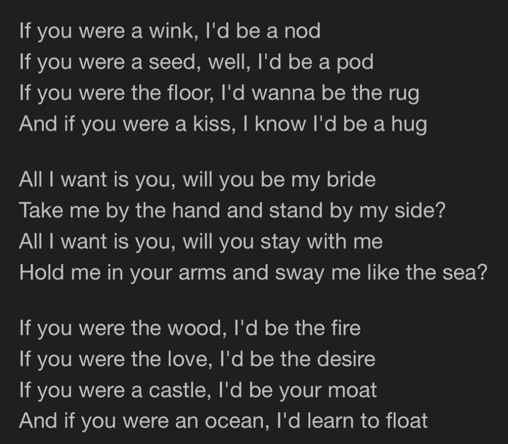 If you were a wink, I'd be a nod
If you were a seed, well, I'd be a pod
If you were the floor, I'd wanna be the rug
And if you were a kiss, I know I'd be a hug
All I want is you, will you be my bride
Take me by the hand and stand by my side?
All I want is you, will you stay with me
Hold me in your arms and sway me like the sea?
If you were the wood, I'd be the fire
If you were the love, I'd be the desire
If you were a castle, I'd be your moat
And if you were an ocean, I'd learn to float