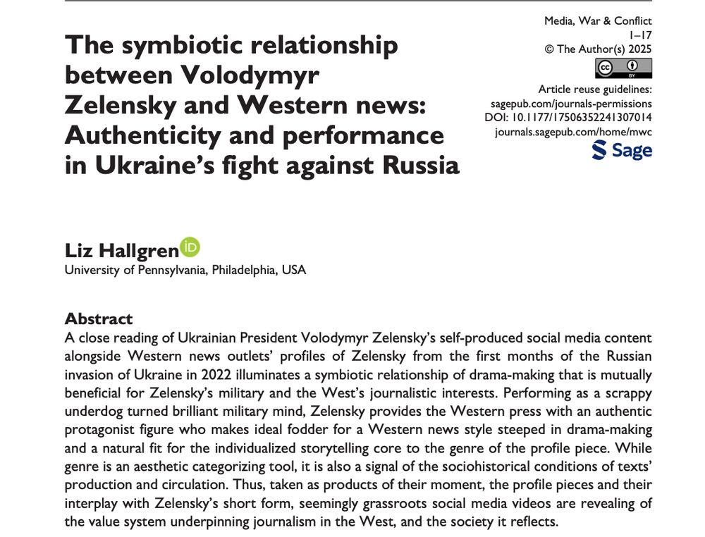 Screenshot of the abstract of "The symbiotic relationship between Volodymyr Zelensky and Western news: Authenticity and performance in Ukraine's fight against Russia" - a paper by Liz Hallgren in Media, War & Conflict - A close reading of Ukrainian President Volodymyr Zelensky's self-produced social media content alongside Western news outlets' profiles of Zelensky from the first months of the Russian invasion of Ukraine in 2022 illuminates a symbiotic relationship of drama-making that is mutually beneficial for Zelensky's military and the West's journalistic interests. Performing as a scrappy underdog turned brilliant military mind, Zelensky provides the Western press with an authentic protagonist figure who makes ideal fodder for a Western news style steeped in drama-making and a natural fit for the individualized storytelling core to the genre of the profile piece. While genre is an aesthetic categorizing tool, it is also a signal of the sociohistorical conditions of texts' production and circulation. Thus, taken as products of their moment, the profile pieces and their interplay with Zelensky's short form, seemingly grassroots social media videos are revealing of the value system underpinning journalism in the West, and the society it reflects.