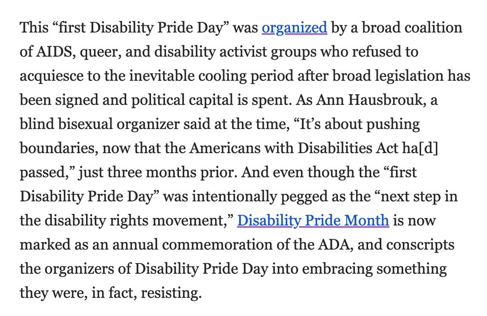 This “first Disability Pride Day” was organized by a broad coalition of AIDS, queer, and disability activist groups who refused to acquiesce to the inevitable cooling period after broad legislation has been signed and political capital is spent. As Ann Hausbrouk, a blind bisexual organizer said at the time, “It’s about pushing boundaries, now that the Americans with Disabilities Act ha[d] passed,” just three months prior. And even though the “first Disability Pride Day” was intentionally pegged as the “next step in the disability rights movement,” Disability Pride Month is now marked as an annual commemoration of the ADA, and conscripts the organizers of Disability Pride Day into embracing something they were, in fact, resisting. 
