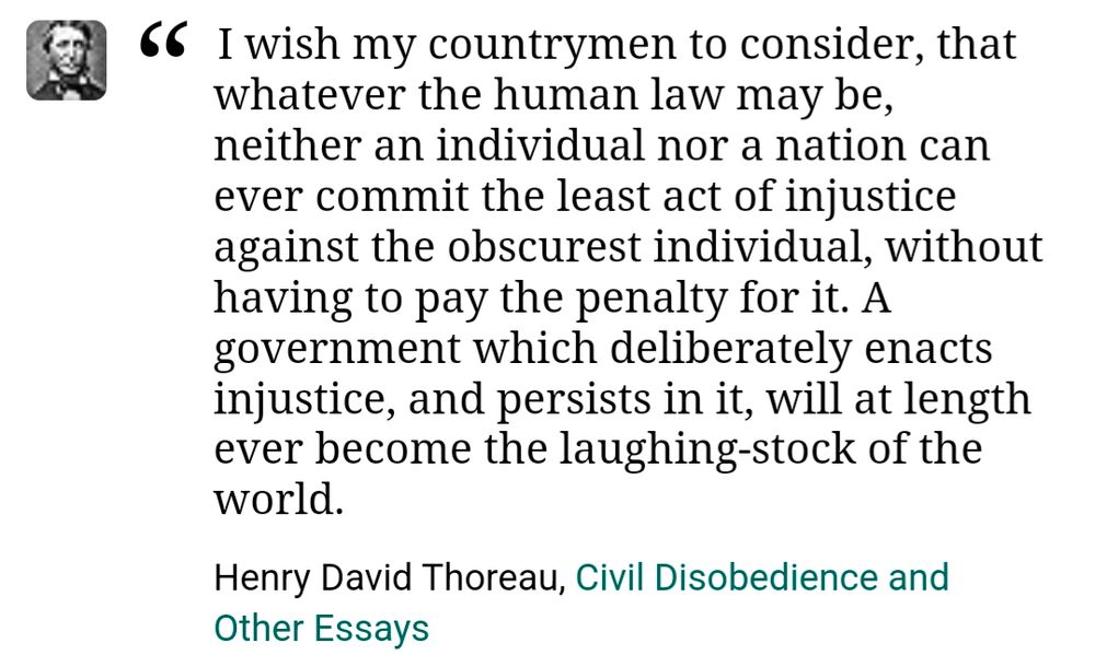 I wish my countrymen to consider, that whatever the human law may be, neither an individual nor a nation can ever commit the least act of injustice against the obscurist individual, without having to pay the penalty for it. A government which deliberately enacts injustice, and persists in it, will at length ever become the laughing-stock of the world. - Henry David Thoreau, Civil Disobedience and Other Essays