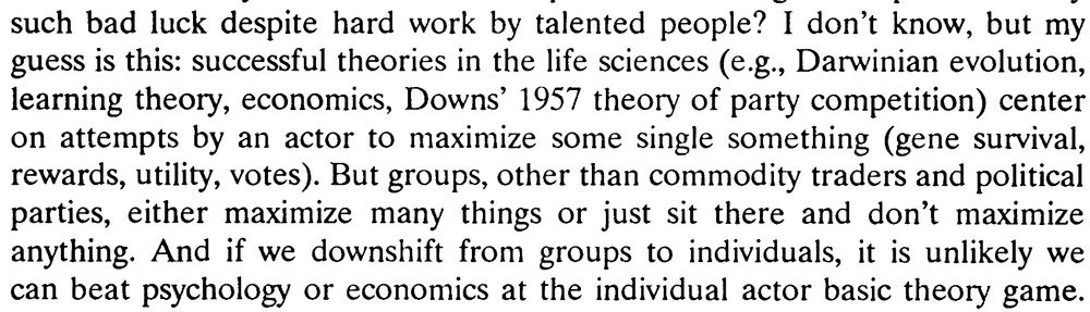I don't know, but my guess is this: successful theories in the life sciences (e.g., Darwinian evolution, learning theory, economics, Downs' 1957 theory of party competition) center on attempts by an actor to maximize some single something (gene survival, rewards, utility, votes). But groups, other than commodity traders and political parties, either maximize many things or just sit there and don't maximize anything. And if we downshift from groups to individuals, it is unlikely we can beat psychology or economics at the individual actor basic theory game.