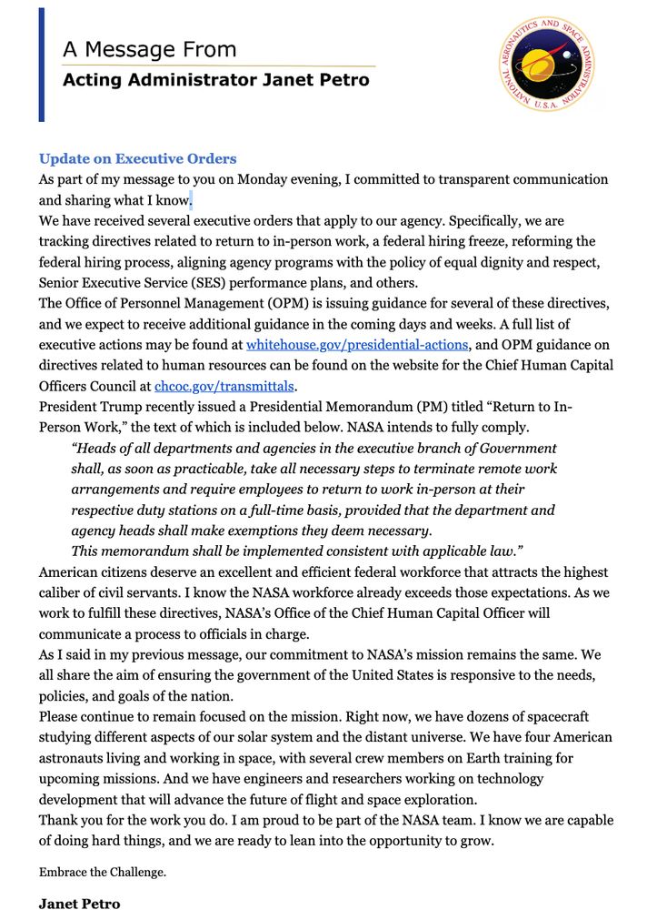 Update on Executive Orders
As part of my message to you on Monday evening, I committed to transparent communication and sharing what I know.
We have received several executive orders that apply to our agency. Specifically, we are tracking directives related to return to in-person work, a federal hiring freeze, reforming the federal hiring process, aligning agency programs with the policy of equal dignity and respect, Senior Executive Service (SES) performance plans, and others.
The Office of Personnel Management (OPM) is issuing guidance for several of these directives, and we expect to receive additional guidance in the coming days and weeks. A full list of executive actions may be found at whitehouse.gov/presidential-actions, and OPM guidance on directives related to human resources can be found on the website for the Chief Human Capital Officers Council at chcoc.gov/transmittals.
President Trump recently issued a Presidential Memorandum (PM) titled “Return to In-Person Work,” the text of which is included below. NASA intends to fully comply.
“Heads of all departments and agencies in the executive branch of Government shall, as soon as practicable, take all necessary steps to terminate remote work arrangements and require employees to return to work in-person at their respective duty stations on a full-time basis, provided that the department and agency heads shall make exemptions they deem necessary.
This memorandum shall be implemented consistent with applicable law.”
American citizens deserve an excellent and efficient federal workforce that attracts the highest caliber of civil servants. I know the NASA workforce already exceeds those expectations. As we work to fulfill these directives, NASA’s Office of the Chief Human Capital Officer will communicate a process to officials in charge.
(continued in next screenshot)

