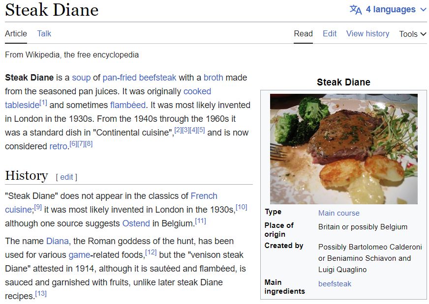 A screenshot from the wikipedia entry for Steak Diane. It reads: Steak Diane is a soup of pan-fried beefsteak with a broth made from the seasoned pan juices. It was originally cooked tableside and sometimes flambéed. It was most likely invented in London in the 1930s. From the 1940s through the 1960s it was a standard dish in "Continental cuisine", and is now considered retro.