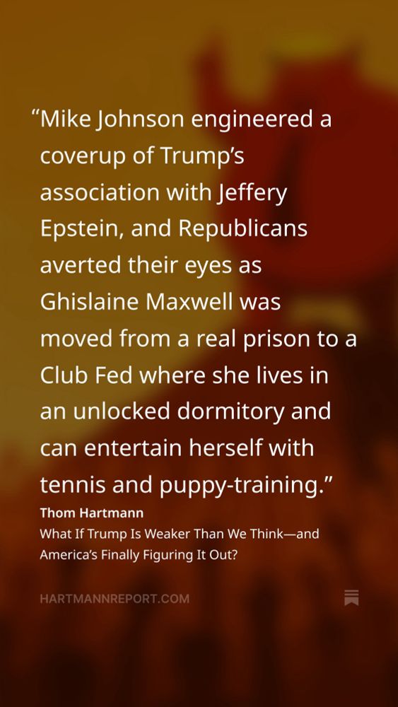 Mike Johnson engineered a coverup of Trump’s association with Jeffery Epstein, and Republicans averted their eyes as Ghislaine Maxwell was moved from a real prison to a Club Fed where she lives in an unlocked dormitory and can entertain herself with tennis and puppy-training.