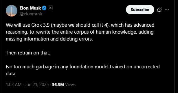 A screenshot of tweet from Elon Musk that reads:
We will use Grok 3.5 (maybe we should call it 4), which has advanced reasoning, to rewrite the entire corpus of human knowledge, adding missing information and deleting errors.

Then retrain on that. 

Far too much garbage in any foundation model trained on uncorrected data.