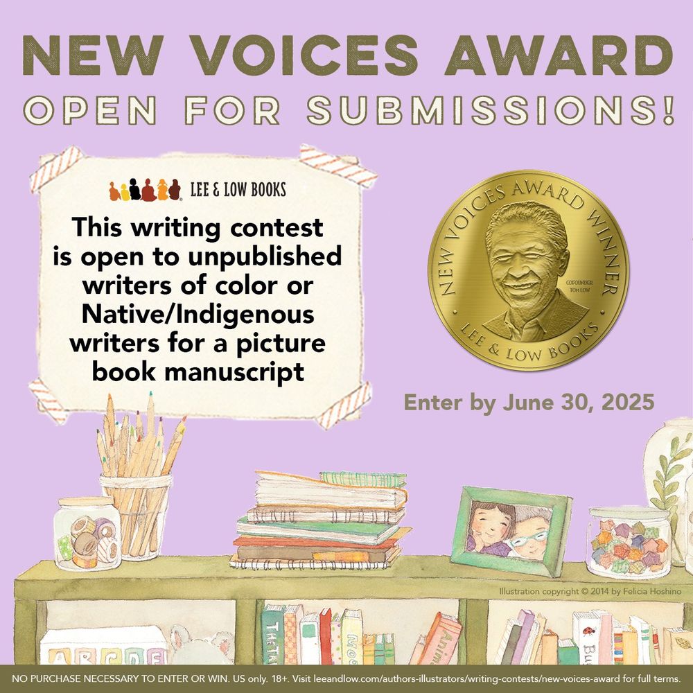 Lavender purple background. Text at the top reads, “New Voices Award Open for Submissions!” Below is more text that reads, “This writing contest is open to unpublished writers of color or Native/Indigenous writers for a picture book manuscript.” To the right of the text is the New Voices Award gold seal, with a deadline of June 30, 2025 written underneath. At the bottom is an illustration from Juna’s Jar by Jane Park, illustrated by Felicia Hoshino. The illustration depicts a square bookcase filled with books. The top of the book case holds things like a glass jar of wash tapes, a cup of colored pencils, a stack of notebooks, a photo of Juna and her friend Hector, and more.  Lee & Low Books logo. Illustration copyright © 2014 Felicia Hoshino. NO PURCHASE NECESSARY TO ENTER OR WIN. US only. 18+. Visit leeandlow.com/authors-illustrators/writing-contests/new-voices-award for full terms.