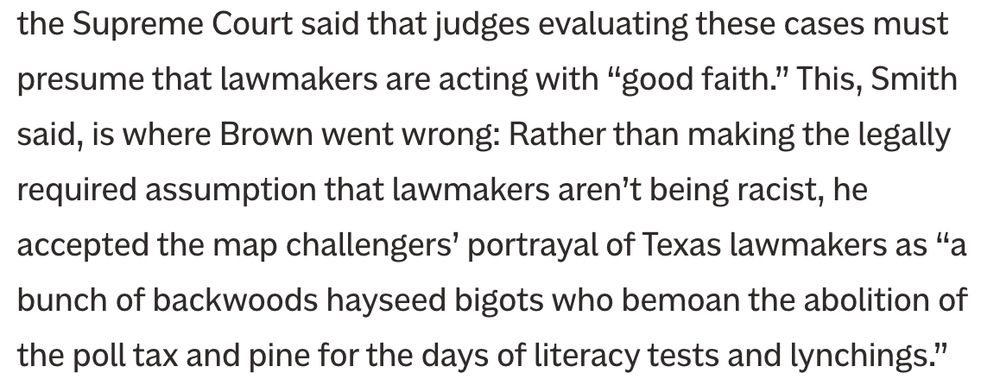 the Supreme Court said that judges evaluating these cases must presume that lawmakers are acting with “good faith.” This, Smith said, is where Brown went wrong: Rather than making the legally required assumption that lawmakers aren’t being racist, he accepted the map challengers’ portrayal of Texas lawmakers as “a bunch of backwoods hayseed bigots who bemoan the abolition of the poll tax and pine for the days of literacy tests and lynchings.” 