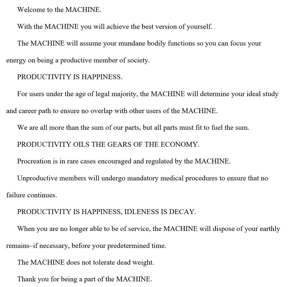 Welcome to the MACHINE.
With the MACHINE you will achieve the best version of yourself.
The MACHINE will assume your mundane bodily functions so you can focus your energy on being a productive member of society.
PRODUCTIVITY IS HAPPINESS.
For users under the age of legal majority, the MACHINE will determine your ideal study and career path to ensure no overlap with other users of the MACHINE.
We are all more than the sum of our parts, but all parts must fit to fuel the sum.
PRODUCTIVITY OILS THE GEARS OF THE ECONOMY.
Procreation is in rare cases encouraged and regulated by the MACHINE.
Unproductive members will undergo mandatory medical procedures to ensure that no failure continues.
PRODUCTIVITY IS HAPPINESS, IDLENESS IS DECAY.
When you are no longer able to be of service, the MACHINE will dispose of your earthly remains–if necessary, before your predetermined time.
The MACHINE does not tolerate dead weight.
Thank you for being a part of the MACHINE.
