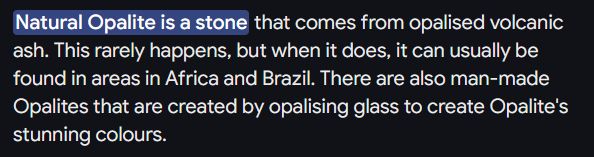 Natural Opalite is a stone that comes from opalised volcanic ash. This rarely happens, but when it does, it can usually be found in areas in Africa and Brazil. There are also man-made Opalites that are created by opalising glass to create Opalite's stunning colours.