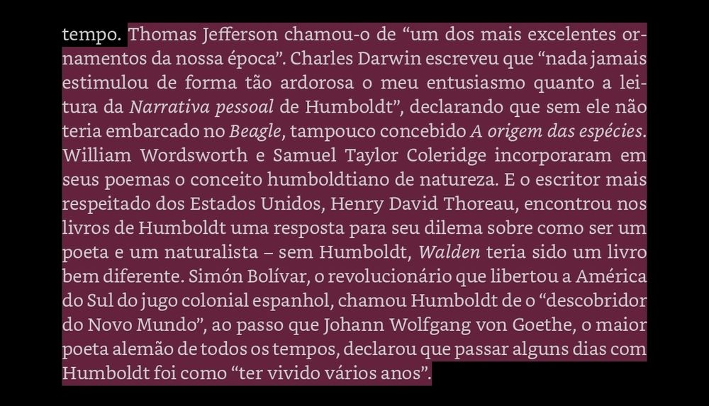 Thomas Jefferson chamou-o de “um dos mais excelentes ornamentos da nossa época”. Charles Darwin escreveu que “nada jamais estimulou de forma tão ardorosa o meu entusiasmo quanto a leitura da Narrativa pessoal de Humboldt”, declarando que sem ele não teria embarcado no Beagle, tampouco concebido A origem das espécies. William Wordsworth e Samuel Taylor Coleridge incorporaram em seus poemas o conceito humboldtiano de natureza. E o escritor mais respeitado dos Estados Unidos, Henry David Thoreau, encontrou nos livros de Humboldt uma resposta para seu dilema sobre como ser um poeta e um naturalista – sem Humboldt, Walden teria sido um livro bem diferente. Simón Bolívar, o revolucionário que libertou a América do Sul do jugo colonial espanhol, chamou Humboldt de o “descobridor do Novo Mundo”, ao passo que Johann Wolfgang von Goethe, o maior poeta alemão de todos os tempos, declarou que passar alguns dias com Humboldt foi como “ter vivido vários anos”.