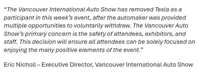 “The Vancouver International Auto Show has removed Tesla as a participant in this week’s event, after the automaker was provided multiple opportunities to voluntarily withdraw. The Vancouver Auto Show’s primary concern is the safety of attendees, exhibitors, and staff. This decision will ensure all attendees can be solely focused on enjoying the many positive elements of the event.”

Eric Nicholl – Executive Director, Vancouver International Auto Show