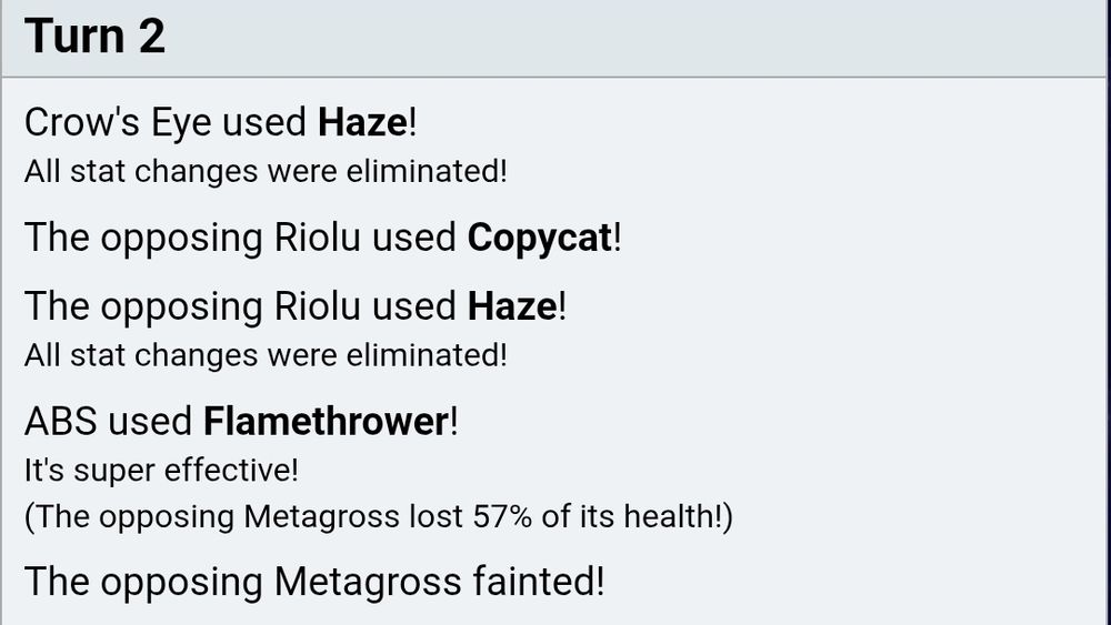 Turn 2

Crow's Eye used Haze!
All stat changes were eliminated!

The opposing Riolu used Copycat!

The opposing Riolu used Haze!
All stat changes were eliminated!

ABS used Flamethrower!
It's super effective!
(The opposing Metagross lost 57% of its health!)

The opposing Metagross fainted!

Bmcqueen sent out Dragapult!
