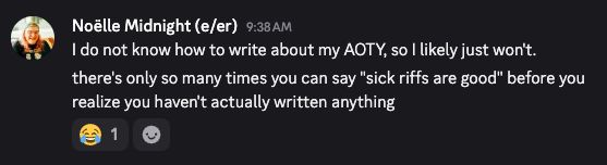 A discord message, written by me, saying: I do not know how to write about my AOTY, so I likely just won't. There's only so many times you can say "sick riffs are good" before you realize you haven't actually written anything."

There's one laughing emoji on the post.
