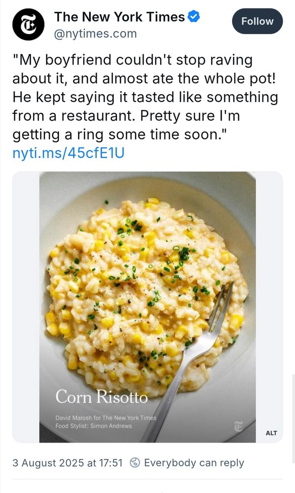 The New York Times

@nytimes.com

Follow

"My boyfriend couldn't stop raving about it, and almost ate the whole pot! He kept saying it tasted like something from a restaurant. Pretty sure I'm getting a ring some time soon."

nyti.ms/45cfE1U

Corn Risotto

David Malosh for The New York Times

Food Stylist: Simon Andrews

3 August 2025 at 17:51

Everybody can reply

ALT