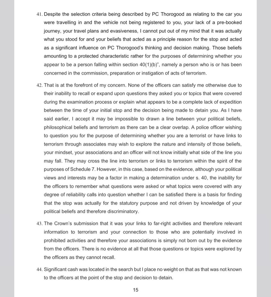 41. Despite the selection criteria being described by PC Thorogood as relating to the car you were travelling in and the vehicle not being registered to you, your lack of a pre-booked journey, your travel plans and evasiveness, I cannot put out of my mind that it was actually what you stood for and your beliefs that acted as a principle reason for the stop and acted as a significant influence on PC Thorogood's thinking and decision making. Those beliefs amounting to a protected characteristic rather for the purposes of determining whether you appear to be a person falling within section 40(1)(b)", namely a person who is or has been concerned in the commission, preparation or instigation of acts of terrorism.

42. That is at the forefront of my concern. None of the officers can satisfy me otherwise due to their inability to recall or expand upon questions they asked you or topics that were covered during the examination process or explain what appears to be a complete lack of expedition between the time of your initial stop and the decision being made to detain you. As I have said earlier, I accept it may be impossible to drawn a line between your political beliefs, philosophical beliefs and terrorism as there can be a clear overlap. A police officer wishing to question you for the purpose of determining whether you are a terrorist or have links to terrorism through associates may wish to explore the nature and intensity of those beliefs, your mindset, your associations and an officer will not know initially what side of the line you may fall. They may cross the line into terrorism or links to terrorism within the spirit of the purposes of Schedule 7. However, in this case, based on the evidence, although your political views and interests may be a factor in making a determination under s. 40, the inability for the officers to remember what questions were asked or what topics were covered with any degree of reliability calls into question whether I can be satisfied t…