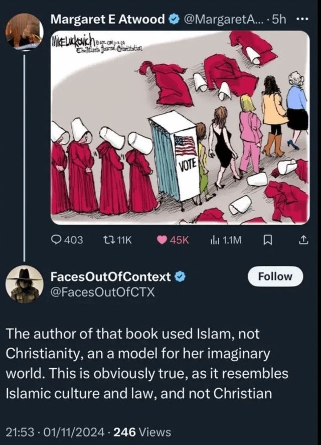 Margaret E Atwood @MargaretA.... 5h VOTE 403 1711K 45K 1.1M Faces OutOfContext @Faces OutOfCTX Follow The author of that book used Islam, not Christianity, an a model for her imaginary world. This is obviously true, as it resembles Islamic culture and law, and not Christian 21:53 01/11/2024 246 Views ...