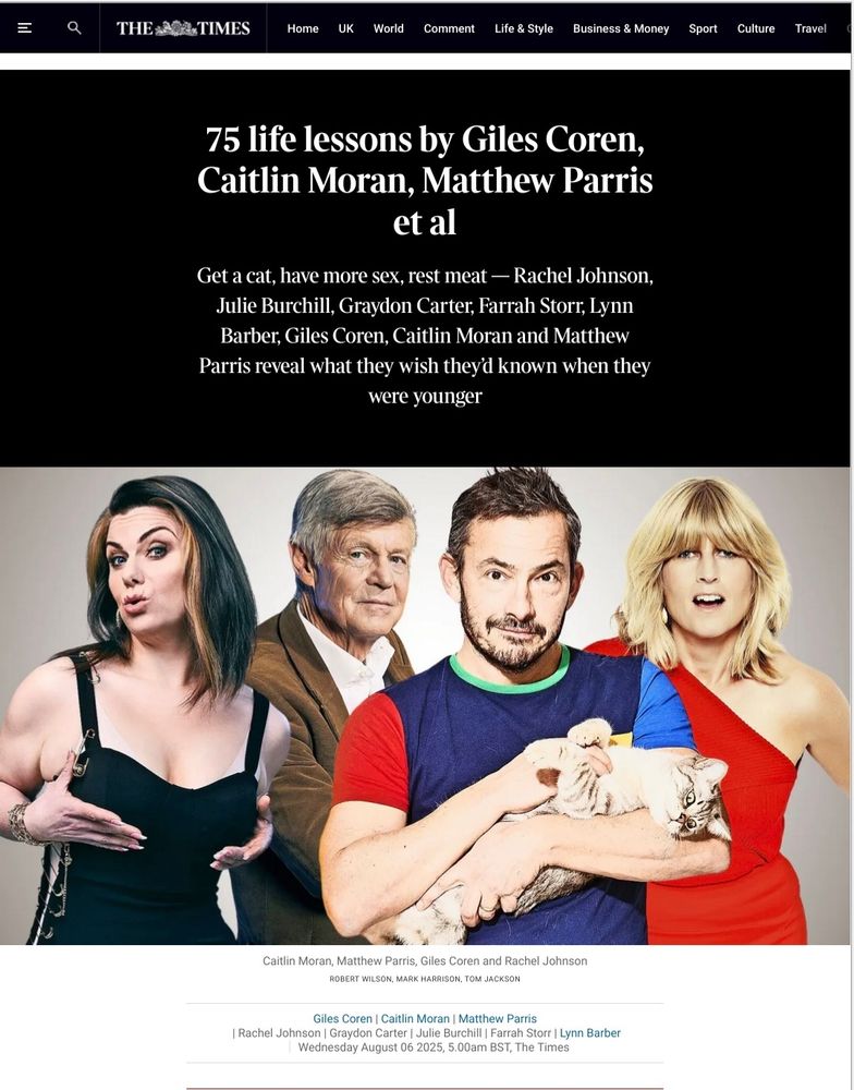 75 life lessons by Giles Coren, Caitlin Moran, Matthew Parris et al

Get a cat, have more sex, rest meat - Rachel Johnson, Julie Burchill, Graydon Carter, Farrah Storr, Lynn Barber, Giles Coren, Caitlin Moran and Matthew Parris reveal what they wish they'd known when they were younger

Caitlin Moran, Matthew Parris, Giles Coren and Rachel Johnson

ROBERT WILSON, MARK HARRISON TOM JACKSON

Giles Coren |

Caitlin Moran |

Matthew Parris

Rachel Johnson |

Graydon Carter |

Julie Burchill |

Farrah Storr |

Lynn Barber

Wednesday August 06 2025, 5.00am BST, The Times