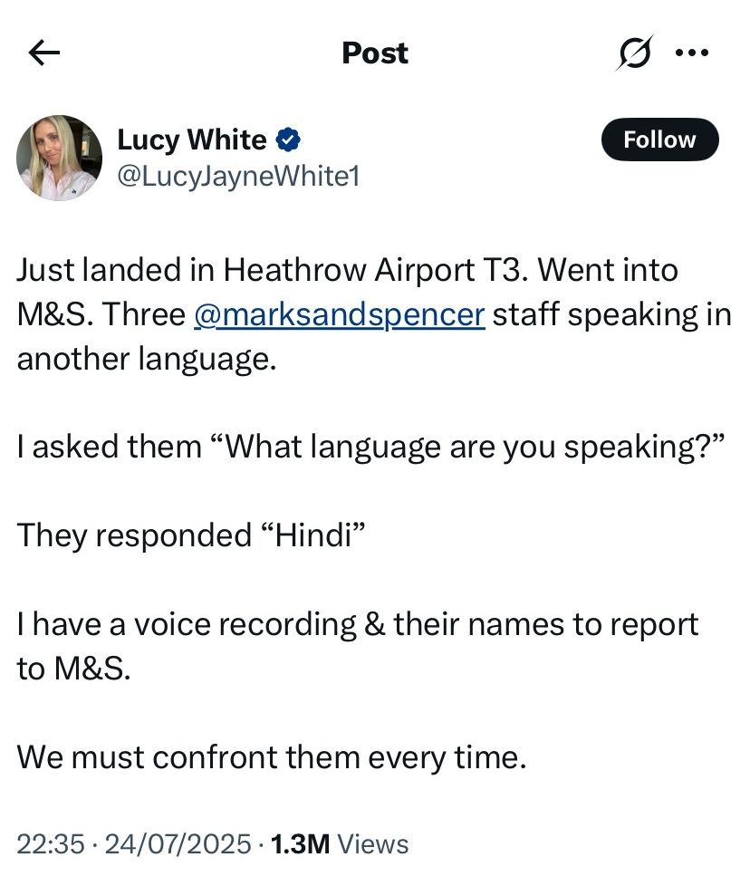 Lucy White

@LucyJayneWhite1

Follow

Just landed in Heathrow Airport T3. Went into M&S. Three @marksandspencer staff speaking in another language.

I asked them "What language are you speaking?"

They responded "Hindi"

I have a voice recording & their names to report to M&S.

We must confront them every time.

22:35

24/07/2025

1.3M Views