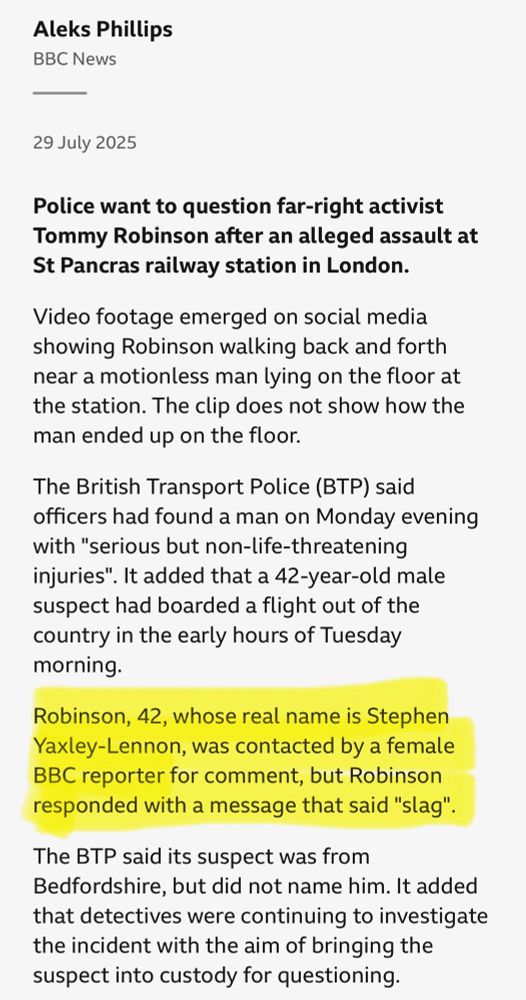 Aleks Phillips

BBC News

29 July 2025

Police want to question far-right activist Tommy Robinson after an alleged assault at St Pancras railway station in London.

Video footage emerged on social media showing Robinson walking back and forth near a motionless man lying on the floor at the station. The clip does not show how the man ended up on the floor.

The British Transport Police (BTP) said officers had found a man on Monday evening with "serious but non-life-threatening injuries". It added that a 42-year-old male suspect had boarded a flight out of the country in the early hours of Tuesday morning.

Robinson, 42, whose real name is Stephen Yaxley-Lennon, was contacted by a female BBC reporter for comment, but Robinson responded with a message that said "slag".

The BTP said its suspect was from Bedfordshire, but did not name him. It added that detectives were continuing to investigate the incident with the aim of bringing the suspect into custody for questioning.