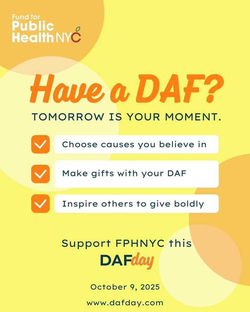 
An orange and yellow graphic promoting DAFday for the Fund for Public Health NYC. The large, orange headline asks, "Have a DAF?" and is followed by the yellow text, "TOMORROW IS YOUR MOMENT." Below this are three bullet points with orange checkmarks:

Choose causes you believe in

Make gifts with your DAF

Inspire others to give boldly

The bottom of the graphic reads, "Support FPHNYC this DAFday" and includes the date "October 9, 2025" and the website "www.dafday.com.