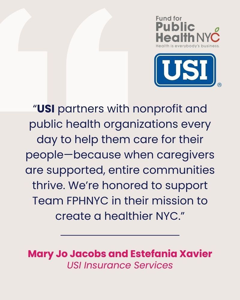 
A light pink and purple image featuring a large quote in the center. The quote is surrounded by two large, white quotation marks.

The quote reads:
“USI partners with nonprofit and public health organizations every day to help them care for their people—because when caregivers are supported, entire communities thrive. We’re honored to support Team FPHNYC in their mission to create a healthier NYC.”

Below the quote, the names Mary Jo Jacobs and Estefania Xavier are written in a darker pink font, with “USI Insurance Services” below them in a lighter pink font.

In the top right corner, there are two logos. The top logo is for “Fund for Public Health NYC” with the tagline “Health is everybody’s business” below it. The bottom logo is a blue square with USI written in white.