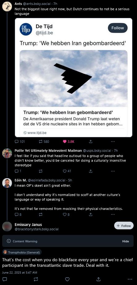 Ants (@ants.bsky.social)
> Not the biggest issue right now, but Dutch continues to not be a serious language (attached image with headline 'Trump: 'We hebben Iran gembombardeerd'')
|
Polite Yet Ultimately Malevolent Mailman (@usps.bsky.social)
> I feel like if you said that headline outloud to a group of people who didn't know better, you'd be conceled for doing a culturally insensitive stereotype
|
Eoin M. (@eoinefada.bsky.social)
> I mean OP's skeet ain't great either.

I don't understand why it's normalized to scoff at another culture's language or way of speaking it.

It's not that far removed from mocking thei rphysical characteristics
|
Emissary James (@blacktonystark.bsky.social) Content Warning (Transphobia (General)) Label
> That's the cost when you do blackface every year and we're a chief participant in the transatlantic slave trade. Deal with it.