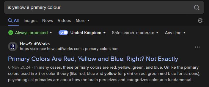 DuckDuckGo search "is yellow a primary colour"  
HowStuffWorks https://science.howstuffworks.com › primary-colors.htm 
6 Nov 2024 In many cases, these primary colors are red, yellow, green, and blue. Unlike the primary colors used in art or color theory (like red, blue and yellow for paint or red, green and blue for screens), psychological primaries are about how the brain perceives and categorizes color at a fundamental  