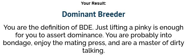 Dominant Breeder
You are the definition of BDE. Just lifting a pinky is enough for you to assert dominance. You are probably into bondage, enjoy the mating press, and are a master of dirty talking.