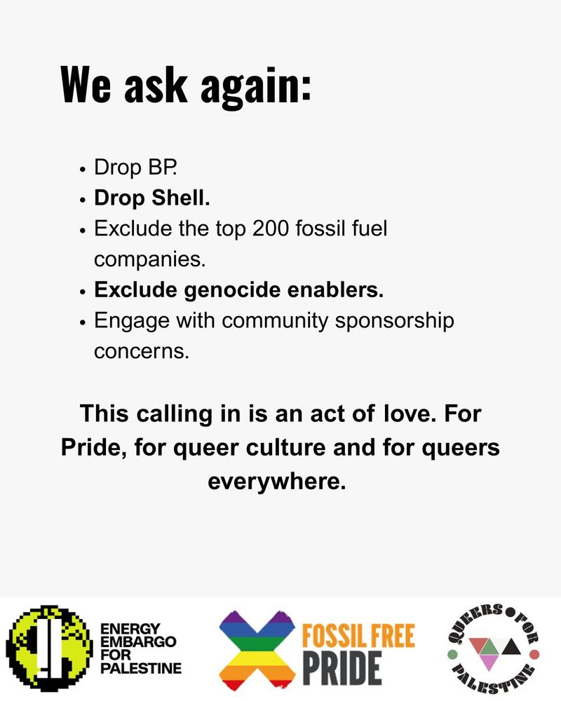 We ask again:
Drop BP.
Drop Shell.
Exclude the top 200 fossil fuel companies.
Exclude genocide enablers.
Engage with community sponsorship concerns.

This calling in is an act of love. For Pride, for queer culture and for queers everywhere. 