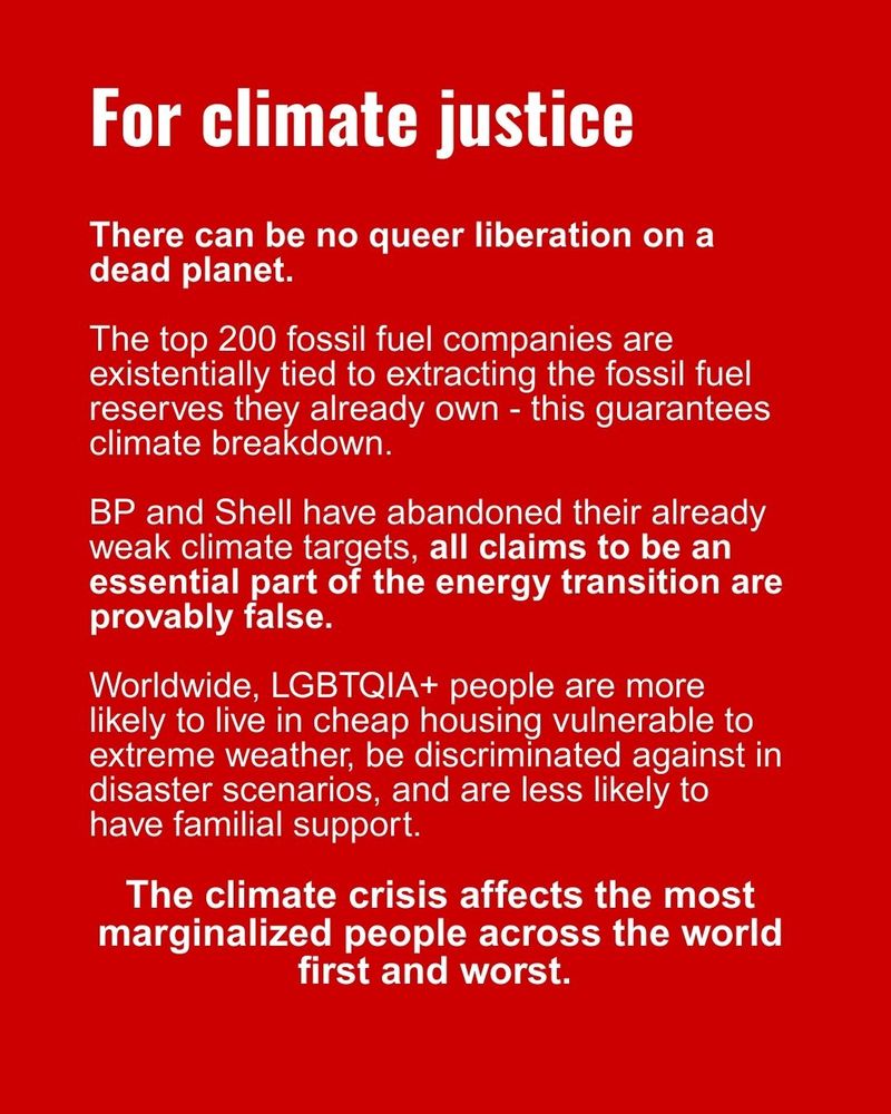 For climate justice
There can be no queer liberation on a dead planet. 

The top 200 fossil fuel companies are existentially tied to extracting the fossil fuel reserves they already own - this guarantees climate breakdown.

BP and Shell have abandoned their already weak climate targets, all claims to be an essential part of the energy transition are provably false.

Worldwide, LGBTQIA+ people are more likely to live in cheap housing vulnerable to extreme weather, be discriminated against in disaster scenarios, and are less likely to have familial support. The climate crisis affects the most marginalized people across the world first and worst. 
