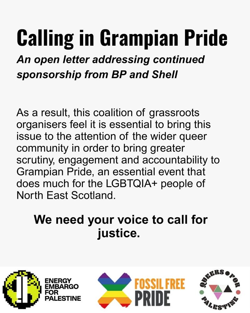 As a result, this coalition of grassroots organisers feel it is essential to bring this issue to the attention of the wider queer community in order to bring greater scrutiny, engagement and accountability to Grampian Pride, an essential event that does much for the LGBTQIA+ people of North East Scotland. We need your voice to call for justice. 
