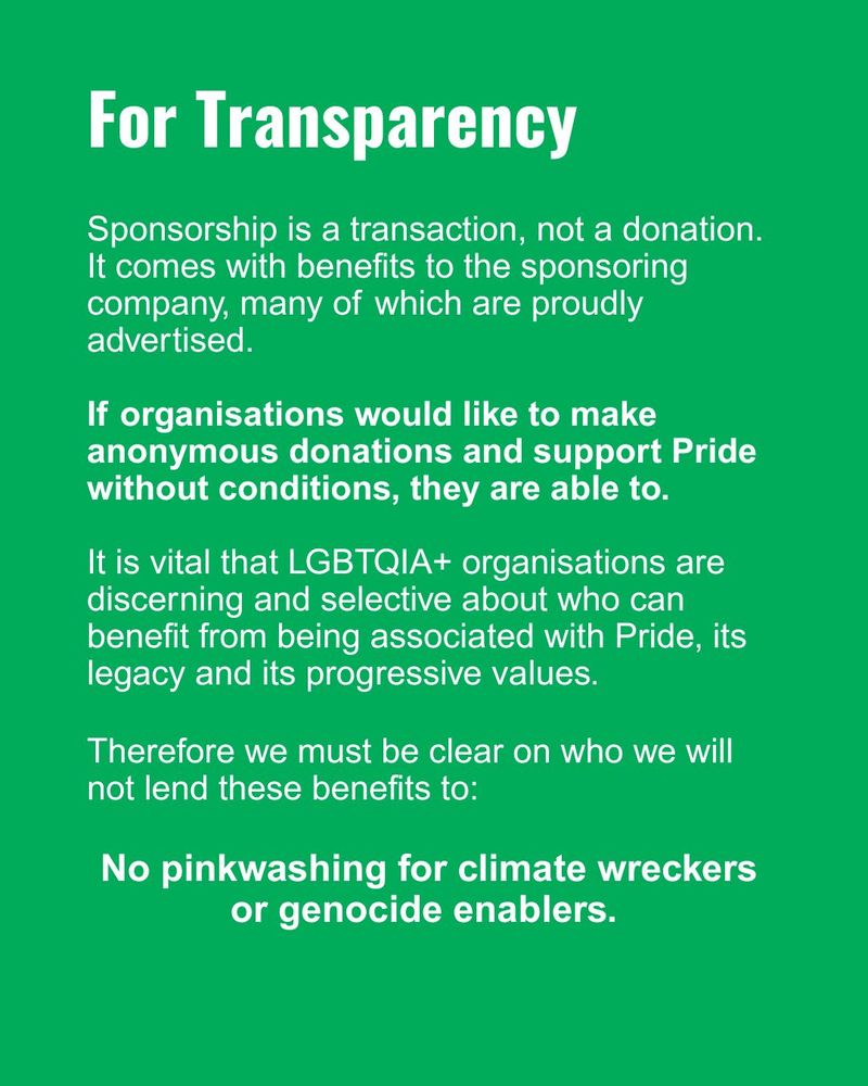 For transparency 
Sponsorship is a transaction, not a donation. 
It comes with benefits to the sponsoring company, many of which are proudly advertised. 
If organisations would like to make anonymous donations and support Pride without conditions, they are able to. 
It is vital that LGBTQIA+ organisations are discerning and selective about who can benefit from being associated with Pride, its legacy and its progressive values. 
Therefore we must be clear on who we will not lend these benefits to: No pinkwashing for climate wreckers or genocide enablers. 