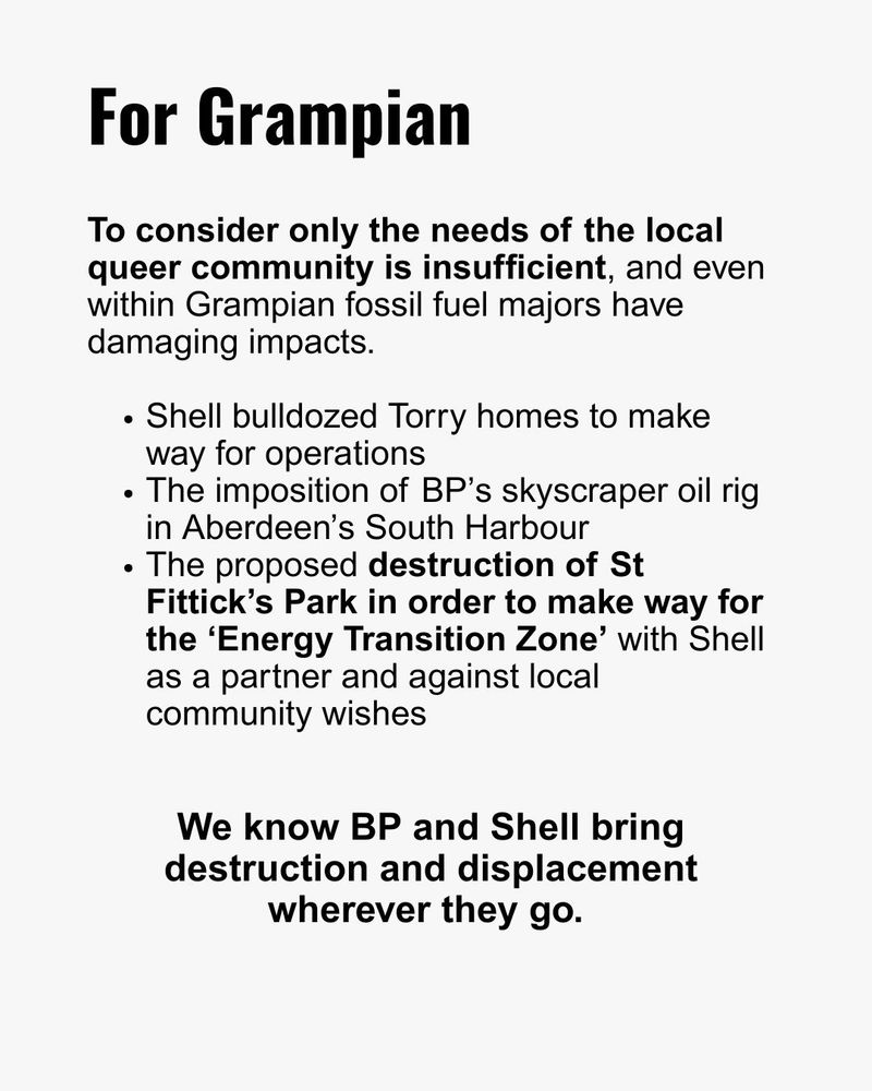 For Grampian
To consider only the needs of the local queer community is insufficient, and even within Grampian fossil fuel majors have damaging impacts.

- Shell bulldozed Torry homes to make way for operations
- The imposition of BP’s skyscraper oil rig in Aberdeen’s South Harbour
- The proposed destruction of St Fittick’s Park in order to make way for the ‘Energy Transition Zone’ with Shell as a partner and against local community wishes

We know BP and Shell bring destruction and displacement wherever they go.
