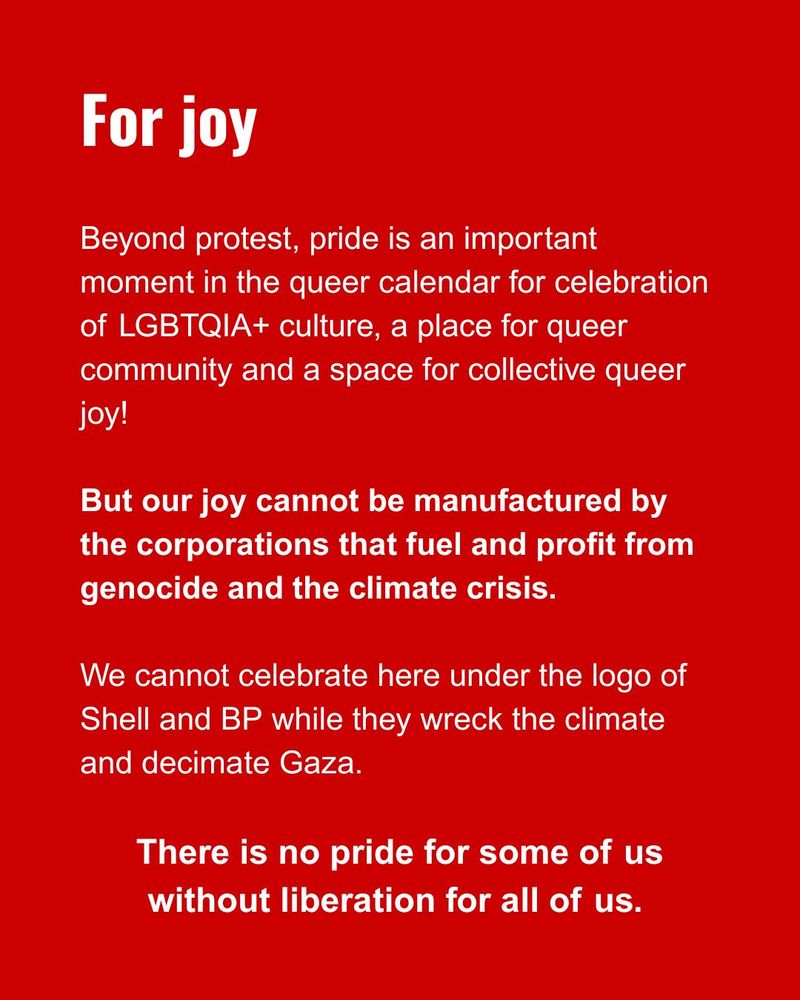 For joy
Beyond protest, pride is an important moment in the queer calendar for celebration of LGBTQIA+ culture, a place for queer community and a space for collective queer joy!
But our joy cannot be manufactured by the corporations that fuel and profit from genocide and the climate crisis.
We cannot celebrate here under the logo of Shell and BP while they wreck the climate and decimate Gaza.
There is no pride for some of us without liberation for all of us. 
