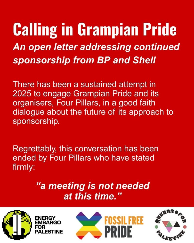Calling in Grampian Pride
An open letter addressing the continued sponsorship by BP and Shell 

There has been a sustained attempt in 2025 to engage Grampian Pride and its organisers, Four Pillars, in a good faith dialogue about the future of its approach to sponsorship. 

Regrettably, this conversation has been ended by Four Pillars who have stated firmly “a meeting is not needed at this time.” 

Energy Embargo For Palestine, Fossil Free Pride and Queers for Palestine logos at the bottom of the text.