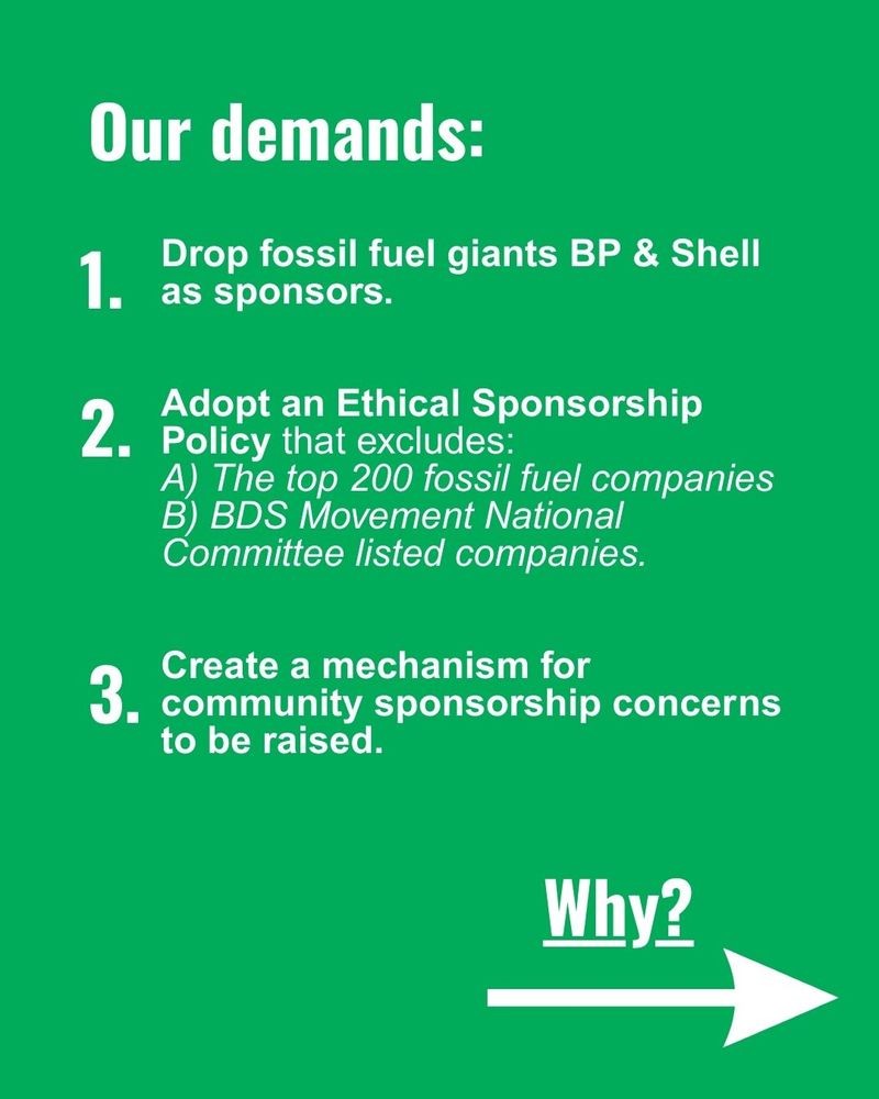 Our demands:
Drop fossil fuel giants BP & Shell as sponsors.
Adopt an Ethical Sponsorship Policy that excludes:
A) The top 200 fossil fuel companies
B) BDS Movement National Committee listed companies.
Create a mechanism for community sponsorship concerns to be raised.

Why?
