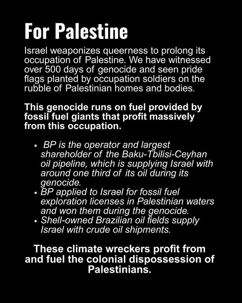 For Palestine 
Israel weaponizes queerness to prolong its occupation of Palestine. We have witnessed over 500 days of genocide and seen pride flags planted by occupation soldiers on the rubble of Palestinian homes and bodies. This genocide runs on fuel provided by fossil fuel giants that profit massively from this occupation. 

- BP is the operator and largest shareholder of the Baku-Tbilisi-Ceyhan oil pipeline, which is supplying Israel with around one third of its oil during its genocide.
- BP applied to Israel for fossil fuel exploration licenses in Palestinian waters and won them during the genocide.
- Shell-owned Brazilian oil fields supply Israel with crude oil shipments.

These climate wreckers profit from and fuel the colonial dispossession of Palestinians.
